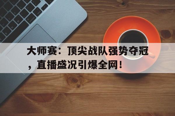 大师赛：顶尖战队强势夺冠，直播盛况引爆全网！