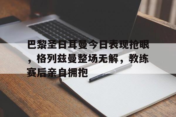 巴黎圣日耳曼今日表现抢眼，格列兹曼整场无解，教练赛后亲自拥抱